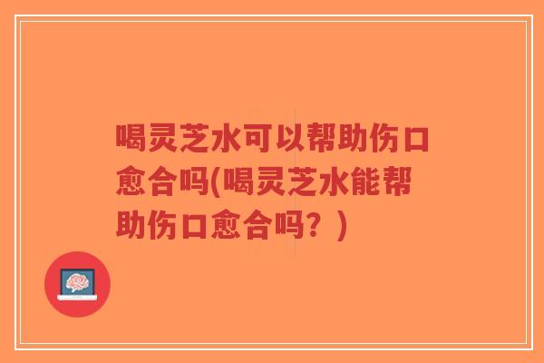 喝灵芝水可以帮助伤口愈合吗(喝灵芝水能帮助伤口愈合吗？)