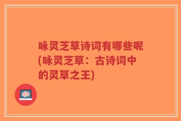 咏灵芝草诗词有哪些呢(咏灵芝草:古诗词中的灵草之王) 咏灵芝草诗词有哪些呢(咏灵芝草:古诗词中的灵草之王)