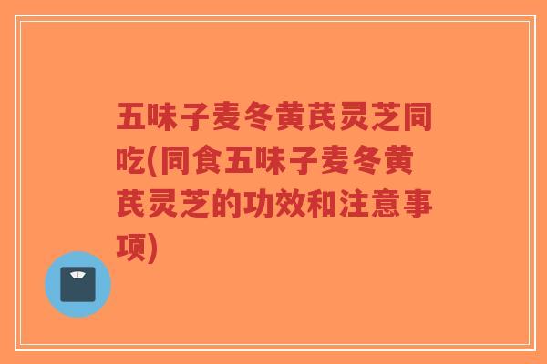 五味子麦冬黄芪灵芝同吃(同食五味子麦冬黄芪灵芝的功效和注意事项)