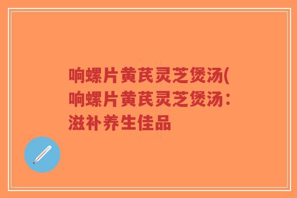 响螺片黄芪灵芝煲汤(响螺片黄芪灵芝煲汤：滋补养生佳品
