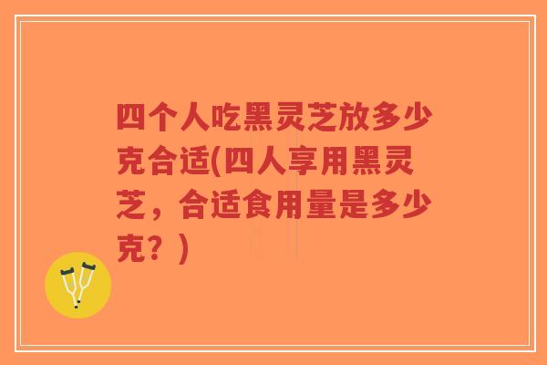四个人吃黑灵芝放多少克合适(四人享用黑灵芝，合适食用量是多少克？)
