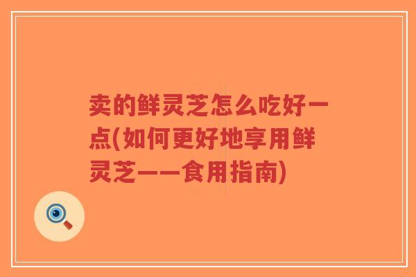 卖的鲜灵芝怎么吃好一点(如何更好地享用鲜灵芝——食用指南) 卖的鲜灵芝怎么吃好一点(如何更好地享用鲜灵芝——食用指南)
