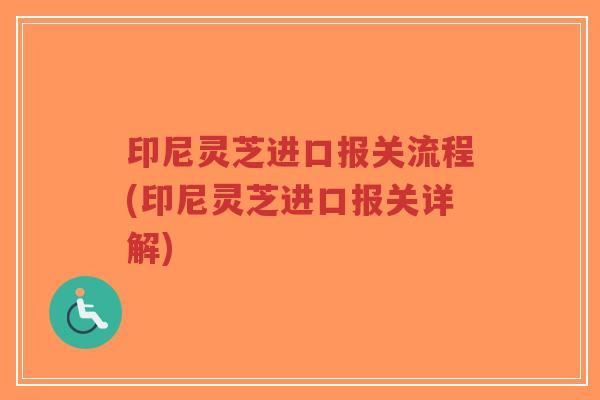 印尼灵芝进口报关流程(印尼灵芝进口报关详解)