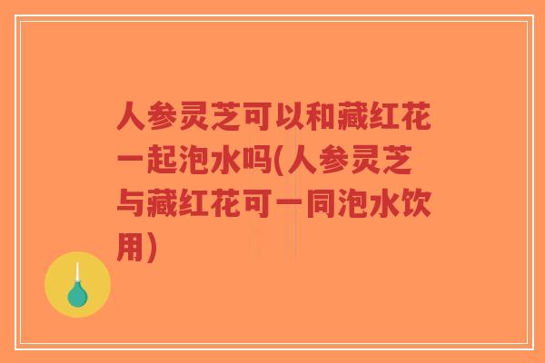 人参灵芝可以和藏红花一起泡水吗(人参灵芝与藏红花可一同泡水饮用)