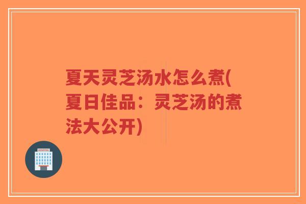夏天灵芝汤水怎么煮(夏日佳品：灵芝汤的煮法大公开)