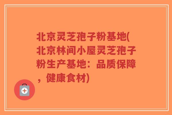 北京灵芝孢子粉基地(北京林间小屋灵芝孢子粉生产基地：品质保障，健康食材)