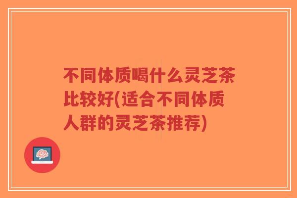 不同体质喝什么灵芝茶比较好(适合不同体质人群的灵芝茶推荐)