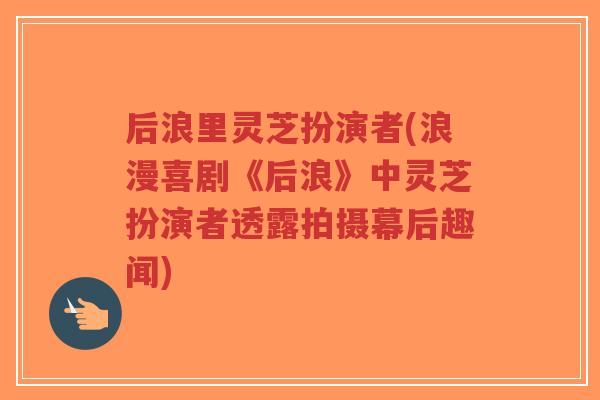 后浪里灵芝扮演者(浪漫喜剧《后浪》中灵芝扮演者透露拍摄幕后趣闻)