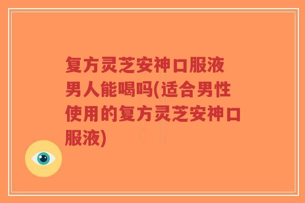 复方灵芝安神口服液 男人能喝吗(适合男性使用的复方灵芝安神口服液)