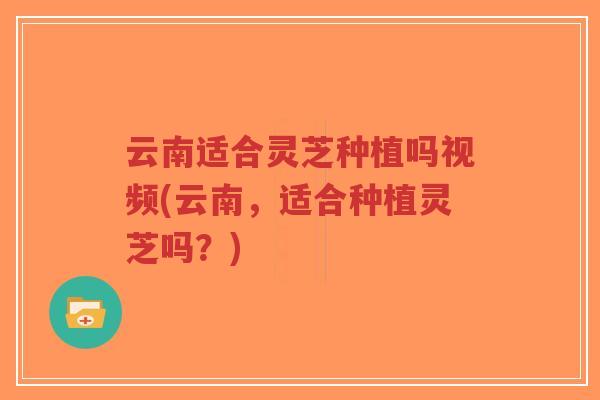 云南适合灵芝种植吗视频(云南，适合种植灵芝吗？)