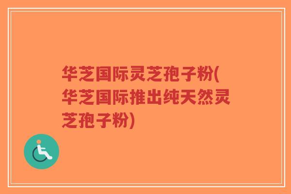华芝国际灵芝孢子粉(华芝国际推出纯天然灵芝孢子粉)