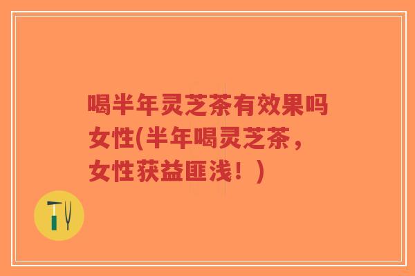 喝半年灵芝茶有效果吗女性(半年喝灵芝茶，女性获益匪浅！)
