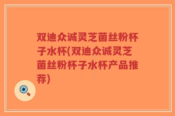 双迪众诚灵芝菌丝粉杯子水杯(双迪众诚灵芝菌丝粉杯子水杯产品推荐)