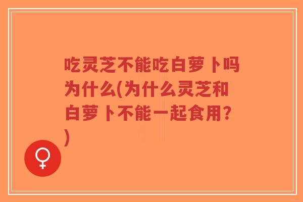 吃灵芝不能吃白萝卜吗为什么(为什么灵芝和白萝卜不能一起食用？)