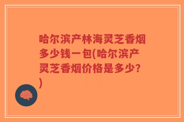 哈尔滨产林海灵芝香烟多少钱一包(哈尔滨产灵芝香烟价格是多少？)