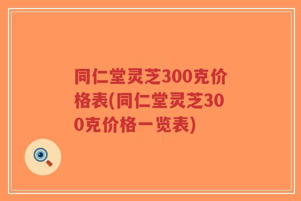 同仁堂灵芝300克价格表(同仁堂灵芝300克价格一览表)
