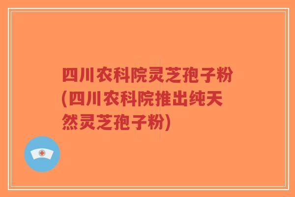 四川农科院灵芝孢子粉(四川农科院推出纯天然灵芝孢子粉)