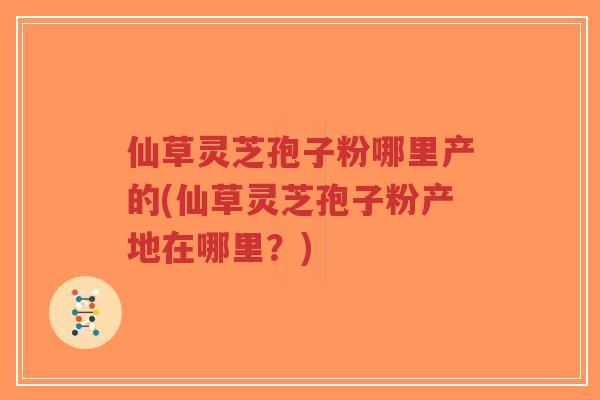 仙草灵芝孢子粉哪里产的(仙草灵芝孢子粉产地在哪里？)