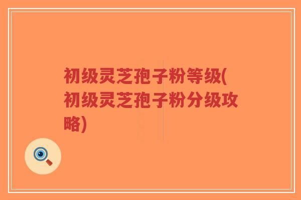 初级灵芝孢子粉等级(初级灵芝孢子粉分级攻略)