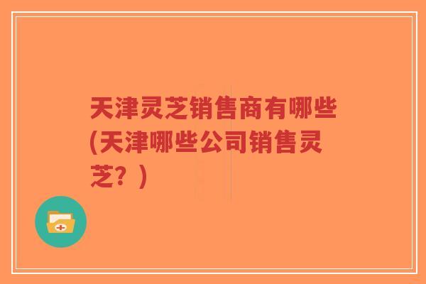天津灵芝销售商有哪些(天津哪些公司销售灵芝？)