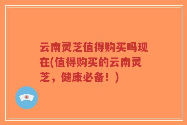 云南灵芝值得购买吗现在(值得购买的云南灵芝，健康必备！)