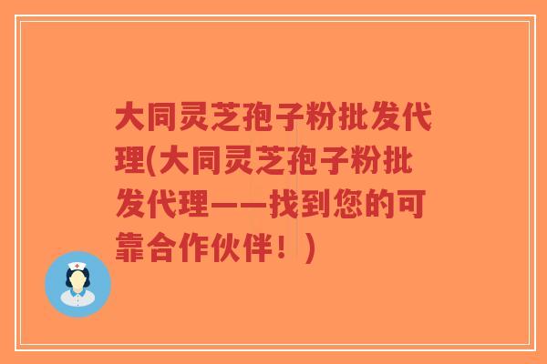 大同灵芝孢子粉批发代理(大同灵芝孢子粉批发代理——找到您的可靠合作伙伴！)