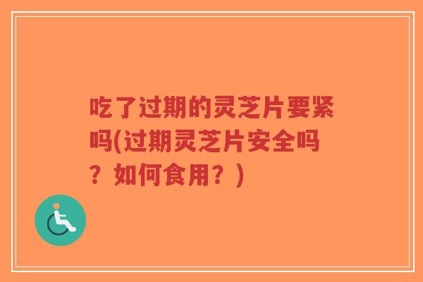 吃了过期的灵芝片要紧吗(过期灵芝片安全吗？如何食用？)