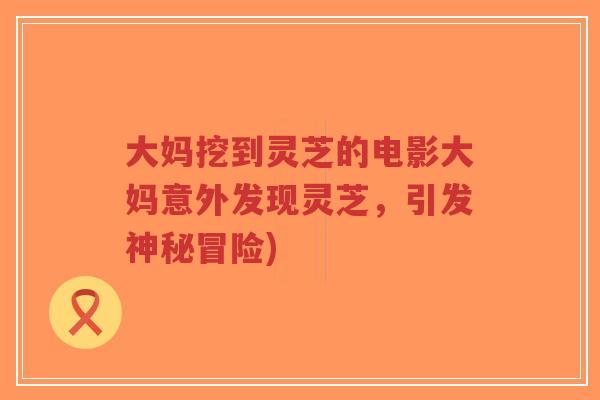 大妈挖到灵芝的电影大妈意外发现灵芝,引发神秘冒险) 大妈挖到灵芝的电影大妈意外发现灵芝,引发神秘冒险)