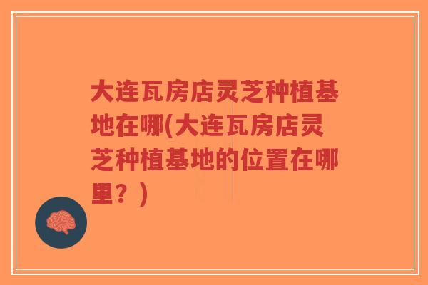 大连瓦房店灵芝种植基地在哪(大连瓦房店灵芝种植基地的位置在哪里？)