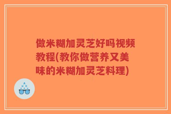 做米糊加灵芝好吗视频教程(教你做营养又美味的米糊加灵芝料理) 做米糊加灵芝好吗视频教程(教你做营养又美味的米糊加灵芝料理)