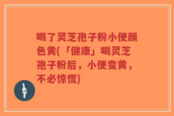喝了灵芝孢子粉小便颜色黄(「健康」喝灵芝孢子粉后，小便变黄，不必惊慌)