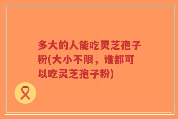 多大的人能吃灵芝孢子粉(大小不限,谁都可以吃灵芝孢子粉) 多大的人能吃灵芝孢子粉(大小不限,谁都可以吃灵芝孢子粉)