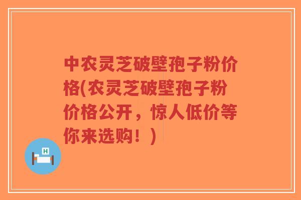 中农灵芝破壁孢子粉价格(农灵芝破壁孢子粉价格公开，惊人低价等你来选购！)