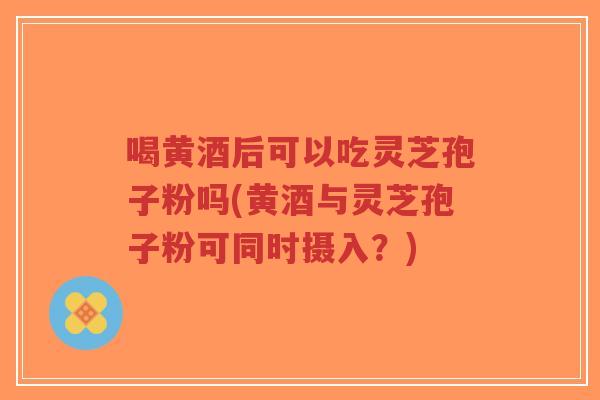 喝黄酒后可以吃灵芝孢子粉吗(黄酒与灵芝孢子粉可同时摄入？)
