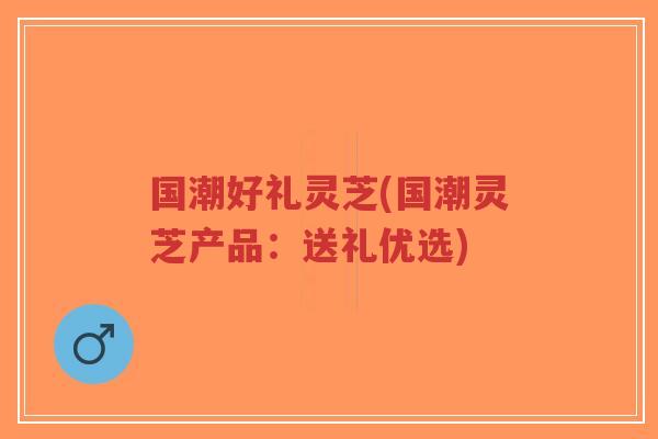 国潮好礼灵芝(国潮灵芝产品：送礼优选)