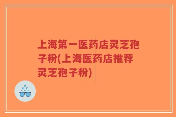 上海第一医药店灵芝孢子粉(上海医药店推荐灵芝孢子粉)