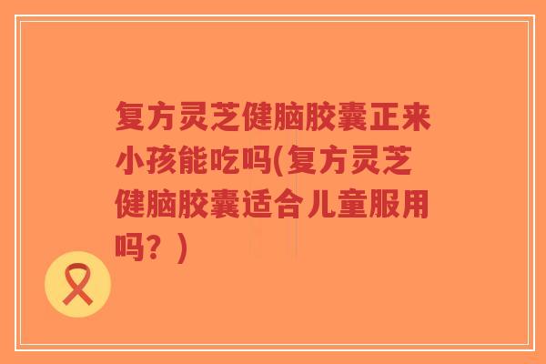 复方灵芝健脑胶囊正来小孩能吃吗(复方灵芝健脑胶囊适合儿童服用吗？)