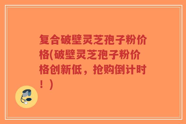 复合破壁灵芝孢子粉价格(破壁灵芝孢子粉价格创新低,抢购倒计时!) 复合破壁灵芝孢子粉价格(破壁灵芝孢子粉价格创新低,抢购倒计时!)