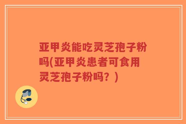 亚甲炎能吃灵芝孢子粉吗(亚甲炎患者可食用灵芝孢子粉吗？)