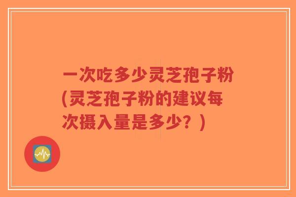 一次吃多少灵芝孢子粉(灵芝孢子粉的建议每次摄入量是多少？)