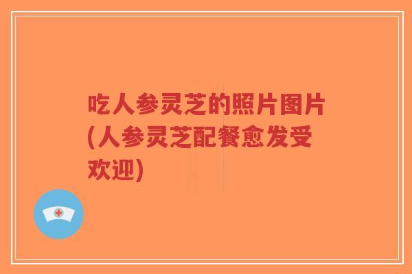 吃人参灵芝的照片图片(人参灵芝配餐愈发受欢迎)