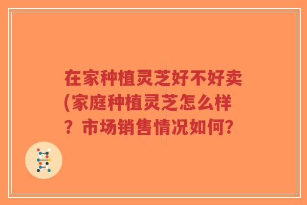 在家种植灵芝好不好卖(家庭种植灵芝怎么样?市场销售情况如何? 在家种植灵芝好不好卖(家庭种植灵芝怎么样?市场销售情况如何?