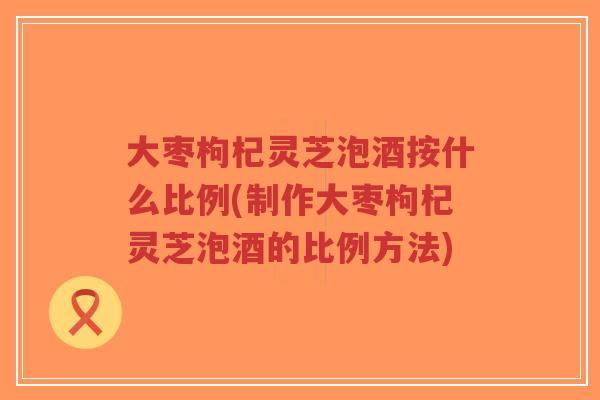 大枣枸杞灵芝泡酒按什么比例(制作大枣枸杞灵芝泡酒的比例方法)