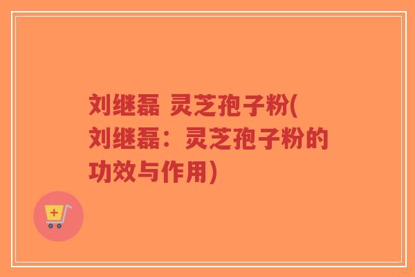刘继磊 灵芝孢子粉(刘继磊：灵芝孢子粉的功效与作用)