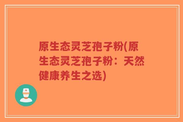 原生态灵芝孢子粉(原生态灵芝孢子粉:天然健康养生之选) 原生态灵芝孢子粉(原生态灵芝孢子粉:天然健康养生之选)
