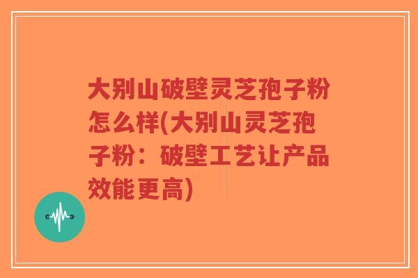 大别山破壁灵芝孢子粉怎么样(大别山灵芝孢子粉：破壁工艺让产品效能更高)