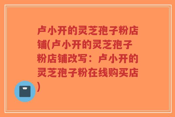 卢小开的灵芝孢子粉店铺(卢小开的灵芝孢子粉店铺改写:卢小开的灵芝孢子粉在线购买店) 卢小开的灵芝孢子粉店铺(卢小开的灵芝孢子粉店铺改写:卢小开的灵芝孢子粉在线购买店)