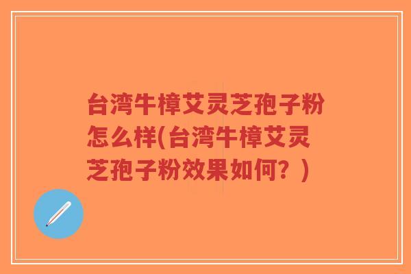 台湾牛樟艾灵芝孢子粉怎么样(台湾牛樟艾灵芝孢子粉效果如何？)