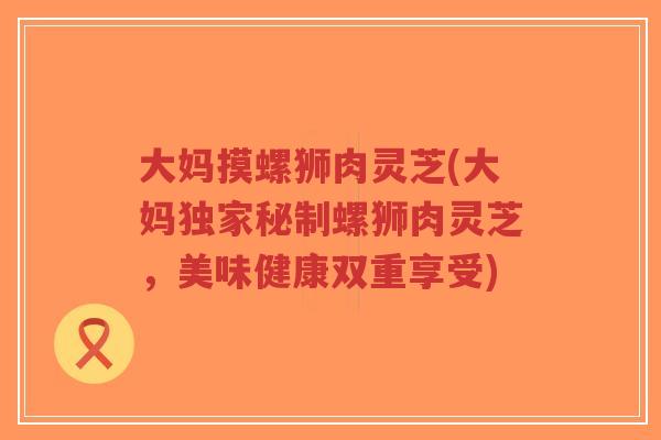 大妈摸螺狮肉灵芝(大妈独家秘制螺狮肉灵芝，美味健康双重享受)