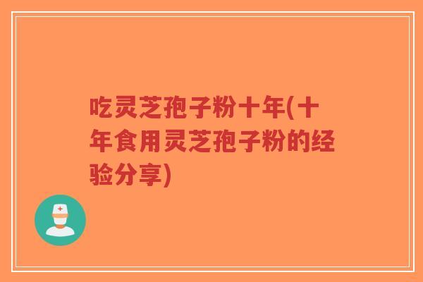吃灵芝孢子粉十年(十年食用灵芝孢子粉的经验分享)